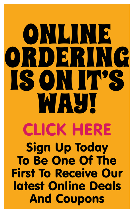 ONLINE ORDERING  IS ON IT’S WAY! CLICK HERE Sign Up Today  To Be One Of The First To Receive Our latest Online Deals And Coupons